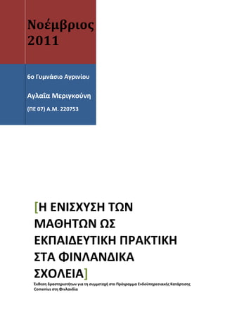  
 




    Νοέμβριος                             


    2011                                  

                                          

     
 
     
    6ο Γυμνάσιο Αγρινίου  
     
     

    Αγλαΐα Μεριγκούνη 
     
    (ΠΕ 07) Α.Μ. 220753 
     
     




        [Η ΕΝΙΣΧΥΣΗ ΤΩΝ 
        ΜΑΘΗΤΩΝ ΩΣ 
        ΕΚΠΑΙΔΕΥΤΙΚΗ ΠΡΑΚΤΙΚΗ 
        ΣΤΑ ΦΙΝΛΑΝΔΙΚΑ 
        ΣΧΟΛΕΙΑ] 
        Έκθεση δραστηριοτήτων για τη συμμετοχή στο Πρόγραμμα Ενδοϋπηρεσιακής Κατάρτισης 
        Comenius στη Φινλανδία 
 