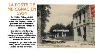 LA POSTE DE
MERIGNAC EN
1914
En 1914, l’électricité
commence à pénétrer
dans les foyers, mais la
plupart des habitants
s’éclairent à la lampe à
pétrole.
Au centre du Bourg,
l’éclairage public ne
comprend que … 3 lampes
de 32 bougies, dont une
devant la Poste.
L’usage du gaz de ville est
rare, et on tire l’eau des
puits et des sources.
 