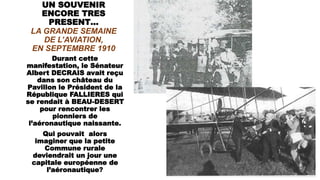 UN SOUVENIR
ENCORE TRES
PRESENT…
LA GRANDE SEMAINE
DE L’AVIATION,
EN SEPTEMBRE 1910
Durant cette
manifestation, le Sénateur
Albert DECRAIS avait reçu
dans son château du
Pavillon le Président de la
République FALLIERES qui
se rendait à BEAU-DESERT
pour rencontrer les
pionniers de
l’aéronautique naissante.
Qui pouvait alors
imaginer que la petite
Commune rurale
deviendrait un jour une
capitale européenne de
l’aéronautique?
 