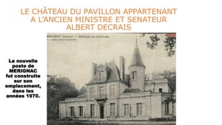 LE CHÂTEAU DU PAVILLON APPARTENANT
A L’ANCIEN MINISTRE ET SENATEUR
ALBERT DECRAIS
La nouvelle
poste de
MERIGNAC
fut construite
sur son
emplacement,
dans les
années 1970.
 