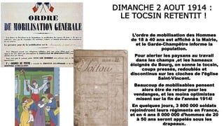 DIMANCHE 2 AOUT 1914 :
LE TOCSIN RETENTIT !
L’ordre de mobilisation des Hommes
de 18 à 40 ans est affiché à la Mairie,
et le Garde-Champêtre informe la
population.
Pour alerter les paysans au travail
dans les champs ,et les hameaux
éloignés du Bourg, on sonne le tocsin,
coups pressés, redoublés et
discontinus sur les cloches de l’église
Saint-Vincent.
Beaucoup de mobilisables pensent
alors être de retour pour les
vendanges, et les moins optimistes
misent sur la fin de l’année 1914!
En quelques jours, 3 800 000 soldats
rejoindront leurs régiments en France,
et en 4 ans 8 000 000 d’hommes de 20
à 50 ans seront appelés sous les
drapeaux.
 
