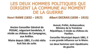 LES DEUX HOMMES POLITIQUES QUI
DIRIGENT LA COMMUNE AU MOMENT
DE LA GUERRE
Henri RANIE (1832 – 1917)
Ancien Conseiller Général de
PESSAC, négociant bordelais, il
réside au château de Campagnac,
aux Ardilos.
Maire depuis 1881, il a été réélu
huit fois de suite.
Albert DECRAIS (1838 – 1915)
Avocat, Préfet, Ambassadeur,
Ministre de la Troisième
République, il réside au château du
Pavillon.
Conseiller Municipal depuis 1881, il
a une grande influence sur le Maire.
Les deux hommes sont républicains
de gauche.
 