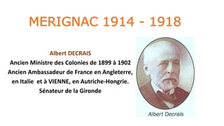 MERIGNAC 1914 - 1918
Albert DECRAIS
Ancien Ministre des Colonies de 1899 à 1902
Ancien Ambassadeur de France en Angleterre,
en Italie et à VIENNE, en Autriche-Hongrie.
Sénateur de la Gironde
 