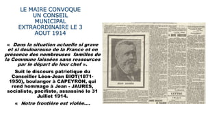 LE MAIRE CONVOQUE
UN CONSEIL
MUNICIPAL
EXTRAORDINAIRE LE 3
AOUT 1914
« Dans la situation actuelle si grave
et si douloureuse de la France et en
présence des nombreuses familles de
la Commune laissées sans ressources
par le départ de leur chef ».
Suit le discours patriotique du
Conseiller Léon-Jean BIOT(1871-
1950), boulanger à CAPEYRON, qui
rend hommage à Jean - JAURES,
socialiste, pacifiste, assassiné le 31
Juillet 1914.
« Notre frontière est violée….
 