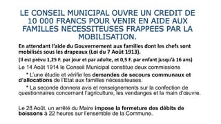 LE CONSEIL MUNICIPAL OUVRE UN CREDIT DE
10 000 FRANCS POUR VENIR EN AIDE AUX
FAMILLES NECESSITEUSES FRAPPEES PAR LA
MOBILISATION.
En attendant l’aide du Gouvernement aux familles dont les chefs sont
mobilisés sous les drapeaux (Loi du 7 Août 1913).
(Il est prévu 1,25 F. par jour et par adulte, et 0,5 F. par enfant jusqu’à 16 ans)
Le 14 Août 1914 le Conseil Municipal constitue deux commissions
* L’une étudie et vérifie les demandes de secours communaux et
d’allocations de l’Etat aux familles nécessiteuses.
* La seconde donnera avis et renseignements sur la confection de
questionnaires concernant l’agriculture, les vendanges et la main d’œuvre.
Le 28 Août, un arrêté du Maire impose la fermeture des débits de
boissons à 22 heures sur l’ensemble de la Commune.
 