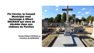 Fin Février, le Conseil
Municipal rend
hommage à Albert
DECRAIS qui vient de
décéder dans son
château du Pavillon
Tombe d’Albert DECRAIS au
cimetière de MERIGNAC
 