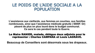 LE POIDS DE L’AIDE SOCIALE A LA
POPULATION
L’assistance aux vieillards, aux femmes en couches, aux familles
nombreuses, ainsi que l’assistance médicale gratuite ( 6000F. Or)
pèsent de plus en plus lourd dans le budget communal.
Ce sera le cas pendant toute la Guerre.
Le Maire RANIER, malade, délègue deux adjoints pour le
représenter : Charles CAMPANA et Louis LAGRAVE.
Beaucoup de Conseillers sont désormais sous les drapeaux.
 