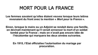 MORT POUR LA FRANCE
Les femmes savaient qu’elles étaient veuves lorsque leurs lettres
revenaient du front avec la mention « Mort pour la France ».
Sinon, lorsque le maire ou un Adjoint se rendait dans une famille,
on devinait maintenant qu’il venait annoncer la mort d’un soldat
tombé pour la France ; mais on n’avait pas encore idée de
l’hécatombe qui marquera les deux années suivantes.
En 1915, l’Etat officialise l’autorisation du mariage par
procuration.
 