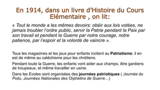 En 1914, dans un livre d’Histoire du Cours
Elémentaire , on lit:
« Tout le monde a les mêmes devoirs: obéir aux lois votées, ne
jamais troubler l’ordre public, servir la Patrie pendant la Paix par
son travail et pendant la Guerre par notre courage, notre
patience, par l’espoir et la volonté de vaincre ».
Tous les magazines et les jeux pour enfants incitent au Patriotisme; il en
est de même au catéchisme pour les chrétiens.
Pendant toute la Guerre, les enfants vont aider aux champs, être gardiens
de troupeaux, et même travailler en usine.
Dans les Ecoles sont organisées des journées patriotiques ( Journée du
Poilu, Journées Nationales des Orphelins de Guerre…)
 