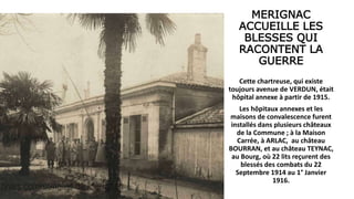 MERIGNAC
ACCUEILLE LES
BLESSES QUI
RACONTENT LA
GUERRE
Cette chartreuse, qui existe
toujours avenue de VERDUN, était
hôpital annexe à partir de 1915.
Les hôpitaux annexes et les
maisons de convalescence furent
installés dans plusieurs châteaux
de la Commune ; à la Maison
Carrée, à ARLAC, au château
BOURRAN, et au château TEYNAC,
au Bourg, où 22 lits reçurent des
blessés des combats du 22
Septembre 1914 au 1° Janvier
1916.
 