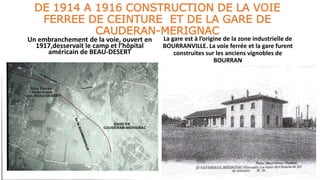 DE 1914 A 1916 CONSTRUCTION DE LA VOIE
FERREE DE CEINTURE ET DE LA GARE DE
CAUDERAN-MERIGNAC
Un embranchement de la voie, ouvert en
1917,desservait le camp et l’hôpital
américain de BEAU-DESERT
La gare est à l’origine de la zone industrielle de
BOURRANVILLE. La voie ferrée et la gare furent
construites sur les anciens vignobles de
BOURRAN
 