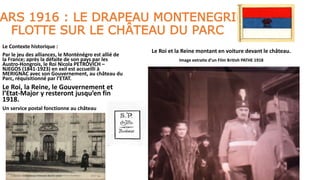 ARS 1916 : LE DRAPEAU MONTENEGRIN
FLOTTE SUR LE CHÂTEAU DU PARC
Le Contexte historique :
Par le jeu des alliances, le Monténégro est allié de
la France; après la défaite de son pays par les
Austro-Hongrois, le Roi Nicola PETROVICH –
NJEGOS (1841-1923) en exil est accueilli à
MERIGNAC avec son Gouvernement, au château du
Parc, réquisitionné par l’ETAT.
Le Roi, la Reine, le Gouvernement et
l’Etat-Major y resteront jusqu’en fin
1918.
Un service postal fonctionne au château
Le Roi et la Reine montant en voiture devant le château.
Image extraite d’un Film British PATHE 1918
 