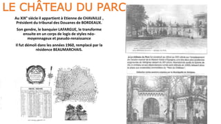 LE CHÂTEAU DU PARC
Au XIX° siècle il appartient à Etienne de CHAVAILLE ,
Président du tribunal des Douanes de BORDEAUX.
Son gendre, le banquier LAFARGUE, le transforme
ensuite en un corps de logis de styles néo-
moyennageux et pseudo-renaissance
Il fut démoli dans les années 1960, remplacé par la
résidence BEAUMARCHAIS.
 