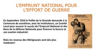 L’EMPRUNT NATIONAL POUR
L’EFFORT DE GUERRE
En Septembre 1916 le Préfet de la Gironde demande à la
Commune de constituer, avec les Instituteurs, un Comité
Local pour assurer le succès de l’Emprunt National et des
Bons de la Défense Nationale pour financer la Guerre et
son soutien industriel.
Mais les revenus des Mérignacais sont des plus
modestes!
 