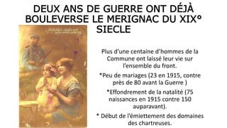DEUX ANS DE GUERRE ONT DÉJÀ
BOULEVERSE LE MERIGNAC DU XIX°
SIECLE
Plus d’une centaine d’hommes de la
Commune ont laissé leur vie sur
l’ensemble du front.
*Peu de mariages (23 en 1915, contre
près de 80 avant la Guerre )
*Effondrement de la natalité (75
naissances en 1915 contre 150
auparavant).
* Début de l’émiettement des domaines
des chartreuses.
 