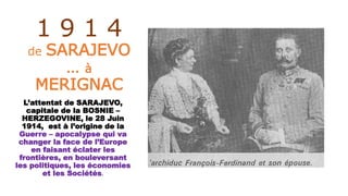 1 9 1 4
de SARAJEVO
… à
MERIGNAC
L’attentat de SARAJEVO,
capitale de la BOSNIE –
HERZEGOVINE, le 28 Juin
1914, est à l’origine de la
Guerre – apocalypse qui va
changer la face de l’Europe
en faisant éclater les
frontières, en bouleversant
les politiques, les économies
et les Sociétés.
 