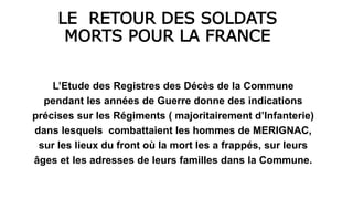 LE RETOUR DES SOLDATS
MORTS POUR LA FRANCE
L’Etude des Registres des Décès de la Commune
pendant les années de Guerre donne des indications
précises sur les Régiments ( majoritairement d’Infanterie)
dans lesquels combattaient les hommes de MERIGNAC,
sur les lieux du front où la mort les a frappés, sur leurs
âges et les adresses de leurs familles dans la Commune.
 