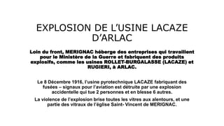 EXPLOSION DE L’USINE LACAZE
D’ARLAC
Loin du front, MERIGNAC héberge des entreprises qui travaillent
pour le Ministère de la Guerre et fabriquent des produits
explosifs, comme les usines ROLLET-BURGALASSE (LACAZE) et
RUGIERI, à ARLAC.
Le 8 Décembre 1916, l’usine pyrotechnique LACAZE fabriquant des
fusées – signaux pour l’aviation est détruite par une explosion
accidentelle qui tue 2 personnes et en blesse 6 autres.
La violence de l’explosion brise toutes les vitres aux alentours, et une
partie des vitraux de l’église Saint- Vincent de MERIGNAC.
 