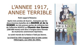 L’ANNEE 1917,
ANNEE TERRIBLE
Petit rappel d’Histoire:
Après trois années de Guerre , marquées par les
deux énormes batailles de la MARNE et de la
SOMME, les très grosses pertes de militaires lors
de l’offensive NIVELLE au Chemin des Dames
(200 000 morts) vont être à l’origine dans l’Armée
de mutineries sévèrement réprimées.
La santé morale de la Nation n’est pas bonne.
Le 6 Avril les USA s’engagent dans la lutte contre
l’Allemagne, aux côtés des Alliés.
 