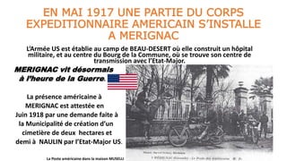 EN MAI 1917 UNE PARTIE DU CORPS
EXPEDITIONNAIRE AMERICAIN S’INSTALLE
A MERIGNAC
L’Armée US est établie au camp de BEAU-DESERT où elle construit un hôpital
militaire, et au centre du Bourg de la Commune, où se trouve son centre de
transmission avec l’Etat-Major.
MERIGNAC vit désormais
à l’heure de la Guerre.
La présence américaine à
MERIGNAC est attestée en
Juin 1918 par une demande faite à
la Municipalité de création d’un
cimetière de deux hectares et
demi à NAULIN par l’Etat-Major US.
La Poste américaine dans la maison MUSELLI
 