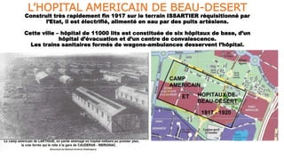 L’HOPITAL AMERICAIN DE BEAU-DESERT
Construit très rapidement fin 1917 sur le terrain ISSARTIER réquisitionné par
l’Etat, il est électrifié, alimenté en eau par des puits artésiens.
Cette ville – hôpital de 11000 lits est constituée de six hôpitaux de base, d’un
hôpital d’évacuation et d’un centre de convalescence.
Les trains sanitaires formés de wagons-ambulances desservent l’hôpital.
 