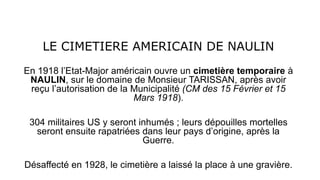 LE CIMETIERE AMERICAIN DE NAULIN
En 1918 l’Etat-Major américain ouvre un cimetière temporaire à
NAULIN, sur le domaine de Monsieur TARISSAN, après avoir
reçu l’autorisation de la Municipalité (CM des 15 Février et 15
Mars 1918).
304 militaires US y seront inhumés ; leurs dépouilles mortelles
seront ensuite rapatriées dans leur pays d’origine, après la
Guerre.
Désaffecté en 1928, le cimetière a laissé la place à une gravière.
 