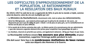 LES DIFFICULTES D’APPROVISIONNEMENT DE LA
POPULATION, LE RATIONNEMENT
ET LA RESILIATION DES BAUX RURAUX
De 1914 à 1917 le coût de la vie a augmenté de 56%; le prix de la viande a triplé, comme
celui du beurre; celui du vin est multiplié par six!
• Le Ministère du Ravitaillement, récemment créé, met en place des rationnements;
• Ainsi les Mérignacais , qui restent préoccupés par la pénurie de viande et de sucre , ne
disposent par jour que de 200g de pain « bluté » et de plus en plus gris, car le ravitaillement en
farine est de plus en plus difficile.
• Et la rareté de la farine entraine des vols…Le Maire porte à la connaissance de ses administrés
« que des mesures urgentes doivent être prises pour empêcher tout gaspillage de pain »
• Le charbon, réservé en priorité aux usines, est également rationné ; 20 kg par foyer et par mois.
La Municipalité renforce encore les secours aux plus démunis, et pour
économiser, supprime l’éclairage public pendant la nuit.
Elle doit aussi faire face à de nombreuses résiliations de baux ruraux
suite aux départs des Hommes à la Guerre.
 