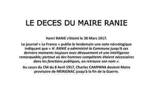 LE DECES DU MAIRE RANIE
Henri RANIE s’éteint le 30 Mars 1917.
Le journal « La France » publie le lendemain une note nécrologique
indiquant que « H .RANIE a administré la Commune jusqu’à ses
derniers moments toujours avec dévouement et une intelligence
remarquable; partout où des hommes compétents étaient nécessaires
dans les fonctions publiques, on retrouve son nom ».
Au cours du CM du 8 Avril 1917, Charles CAMPANA devient Maire
provisoire de MERIGNAC jusqu’à la fin de la Guerre.
 