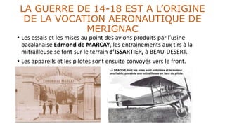 LA GUERRE DE 14-18 EST A L’ORIGINE
DE LA VOCATION AERONAUTIQUE DE
MERIGNAC
• Les essais et les mises au point des avions produits par l’usine
bacalanaise Edmond de MARCAY, les entrainements aux tirs à la
mitrailleuse se font sur le terrain d’ISSARTIER, à BEAU-DESERT.
• Les appareils et les pilotes sont ensuite convoyés vers le front.
 