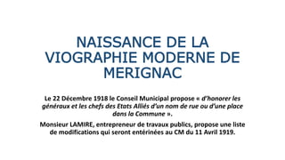 NAISSANCE DE LA
VIOGRAPHIE MODERNE DE
MERIGNAC
Le 22 Décembre 1918 le Conseil Municipal propose « d’honorer les
généraux et les chefs des Etats Alliés d’un nom de rue ou d’une place
dans la Commune ».
Monsieur LAMIRE, entrepreneur de travaux publics, propose une liste
de modifications qui seront entérinées au CM du 11 Avril 1919.
 