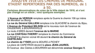JUSQU’EN 1918 LES CHEMINS DE MERIGNAC
ETAIENT REPERTORIES PAR DES NUMEROS, de 1
à 50.
Certaines dénominations de voies de la Ville datent de 1918, et n’ont
pas changé en un siècle ; voici quelques exemples:
L’Avenue de VERDUN remplace après la Guerre le chemin 106 qui mène
de Mondésir au Bourg.
La rue du Général GALLIENI remplace à la GLACIERE le chemin du Bijou.
L’Avenue du Président WILSON est le nouveau nom de l’avenue de
CAUDERAN, à BOURRANVILLE
La route d’ARES devient l’avenue de la MARNE
La rue CHÂTEAU-THIERRY remplace le chemin du Commerce
A PICHEY le chemin vicinal 48 devient le chemin du Général de
CASTELNAU
Le chemin de l’YSER joint le BOURG à PICHEY
La place de CAPEYRON devient la place JEAN-JAURES.
Et l’avenue des Cèdres à BOURRAN est dénommée avenue Georges V.
 