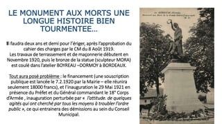 LE MONUMENT AUX MORTS UNE
LONGUE HISTOIRE BIEN
TOURMENTEE…
Il faudra deux ans et demi pour l’ériger, après l’approbation du
cahier des charges par le CM du 8 Août 1919.
Les travaux de terrassement et de maçonnerie débutent en
Novembre 1920, puis le bronze de la statue (sculpteur MORA)
est coulé dans l’atelier BOYREAU –DORMOY à BORDEAUX.
Tout aura posé problème : le financement (une souscription
publique est lancée le 7.2.1920 par la Mairie – elle réunira
seulement 18000 francs), et l’inauguration le 29 Mai 1921 en
présence du Préfet et du Général commandant le 18° Corps
d’Armée , inauguration perturbée par « l’attitude. de quelques
agités qui ont cherché par tous les moyens à troubler l’ordre
public », ce qui entrainera des démissions au sein du Conseil
Municipal.
 