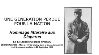 UNE GENERATION PERDUE
POUR LA NATION
Hommage littéraire aux
Disparus
Le Lieutenant Georges PANCOL
(BORDEAUX 1888 – Mort en 1915 à Virginy, dans la Marne, tombe 556)
écrit à son amie anglaise le 23 Septembre 1915
 
