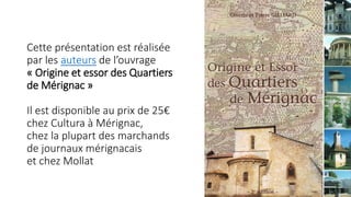 Cette présentation est réalisée
par les auteurs de l’ouvrage
« Origine et essor des Quartiers
de Mérignac »
Il est disponible au prix de 25€
chez Cultura à Mérignac,
chez la plupart des marchands
de journaux mérignacais
et chez Mollat
 