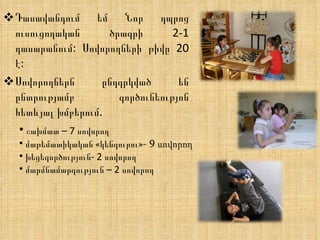 Դասավանդում եմ Նոր դպրոց  ուսուցողական  ծրագրի 2-1 դասարանում: Սովորողների թիվը 20 է: Սովորողներն ընդգրկված են ընտրությամբ գործունեությոն հետևյալ խմբերում. շախմատ – 7 սովորող մաթեմատիկական  « կենգուրու »- 9  սովորող խեցեգործություն- 2 սովորող մարմնամարզություն – 2 սովորող 