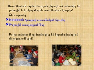 Ուսումնական գործունեության ընթացքում ստեղծվել են թղթային և էլեկտրոնային ուսումնական նյութեր: Տե’ս այստեղ Notebook ծրագրով ուսումնական նյութեր Թղթային առաջադրանքներ Բոլոր սովորողները մասնակցել են կրթահամալիրյան  միջոցառումներին: 