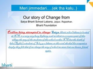 Meri jimmedari….(ek tha kalu..)

               Our story of Change from
             Satya Bharti School Labana, Jaipur, Rajasthan,
                           Bharti Foundation

Problem being attempted to change :Satya bharti school labana is located
   at N.H. 11.a very very busy highway.road accident is a common part of this
    village.the way of the students of this school on this N.H.but the death of
 kalu(Rohit) a student of S.b.g.p.s.labana.on this road shocked his companion
deeply.they felt that if we change the way of school we never lost our bosom friend
                                        again.
 