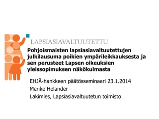 Pohjoismaisten lapsiasiavaltuutettujen
julkilausuma poikien ympärileikkauksesta ja
sen perusteet Lapsen oikeuksien
yleissopimuksen näkökulmasta
EHJÄ-hankkeen päätösseminaari 23.1.2014
Merike Helander
Lakimies, Lapsiasiavaltuutetun toimisto

 