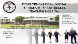 DEVELOPMENT OF A HOSPITAL
FORMULARY FOR 300 BEDDED
TEACHING HOSPITAL
UNDER THE
GUIDANCE OF
Dr. G.RAMESH PHARM.D
DEPARTMENT OF
PHARMACY PRACTICE
SUBMITTED BY
P.MERIKUMARI
15AB1T0020
IV PHARM. D
VIGNAN PHARMACY COLLEGE
(Approved by AICTE & PCI Affiliated to JNTU KAKINADA)
VADLAMUDI, GUNTUR DIST, ANDHRA PRADESH, INDIA, PIN: 522 213
 
