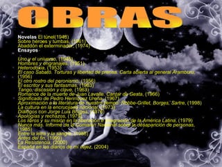 OBRAS Novelas  El túnel(1948) Sobre héroes y tumbas, (1961)  Abaddón el exterminador, (1974)   Ensayos  Uno y el universo , (1945)  Hombres y engranajes , (1951)  Heterodoxia , (1953)  El caso Sabato. Torturas y libertad de prensa. Carta abierta al general Aramburu , (1956)  El otro rostro del peronismo , (1956)  El escritor y sus fantasmas , (1963)  Tango, discusión y clave , (1963)  Romance de la muerte de Juan Lavalle. Cantar de Gesta , (1966)  Significado de Pedro Henríquez Ureña , (1967)  Aproximación a la literatura de nuestro tiempo: Robbe-Grillet, Borges, Sartre , (1998)  La cultura en la encrucijada nacional , (1973)  Diálogos con Jorge Luis Borges , (1976)  Apologías y rechazos , (1979)  Los libros y su misión en la liberación e integración de la América Latina , (1979)  Nunca más. Informe de la Comisión Nacional sobre la desaparición de personas , (1985)  Entre la letra y la sangre , (1988)  Antes del fin , (1999)  La Resistencia , (2000)  España en los diarios de mi vejez , (2004)  