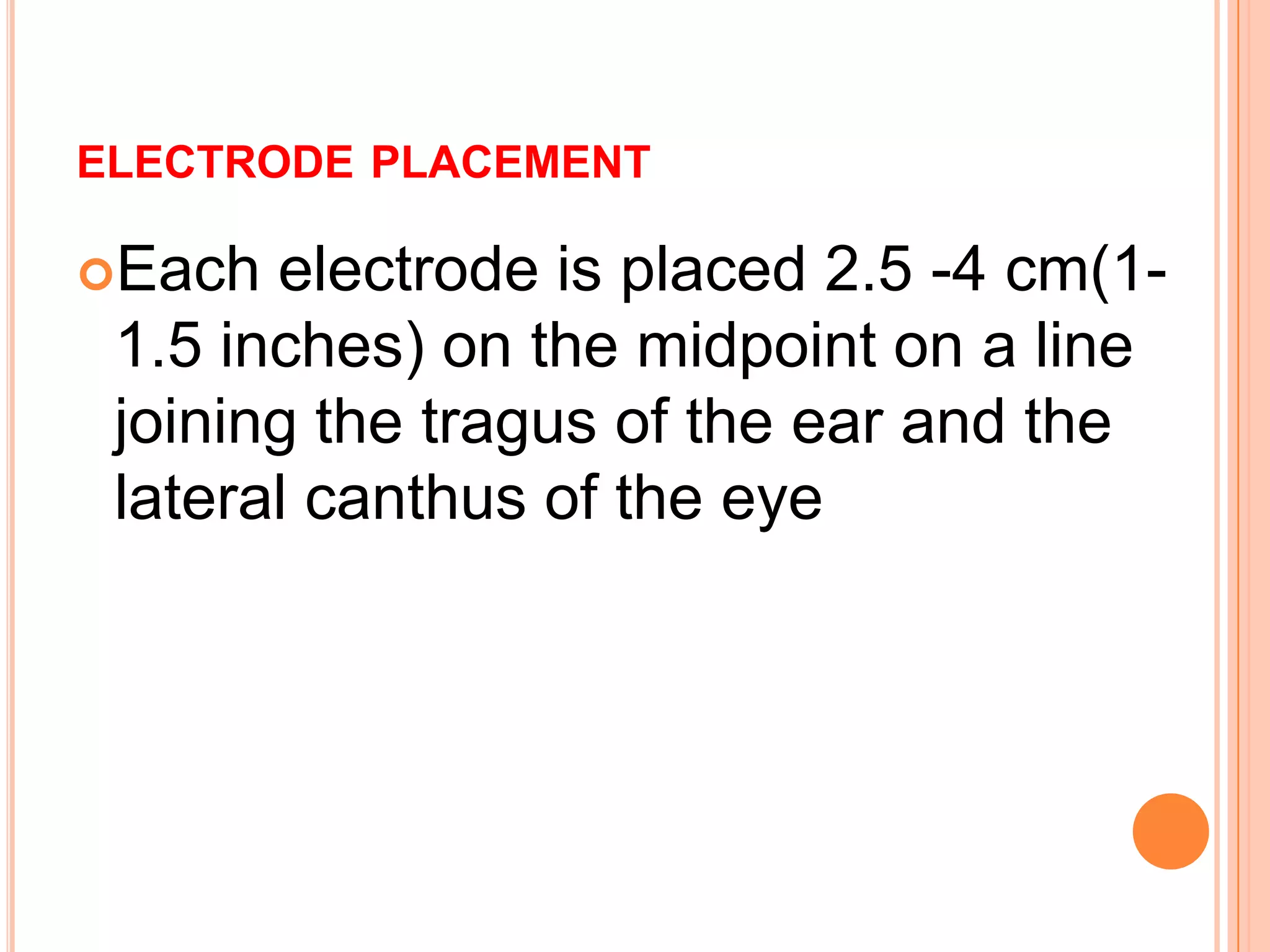 ELECTRODE PLACEMENT
Each electrode is placed 2.5 -4 cm(1-
1.5 inches) on the midpoint on a line
joining the tragus of the ear and the
lateral canthus of the eye
 