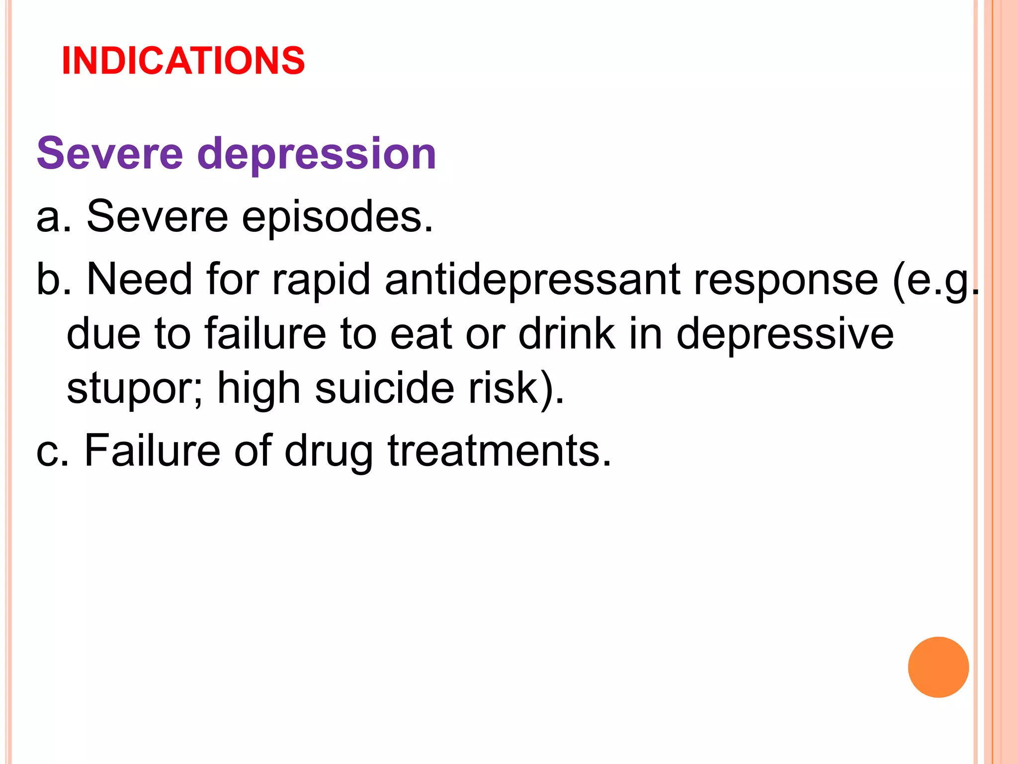 INDICATIONS
Severe depression
a. Severe episodes.
b. Need for rapid antidepressant response (e.g.
due to failure to eat or drink in depressive
stupor; high suicide risk).
c. Failure of drug treatments.
 