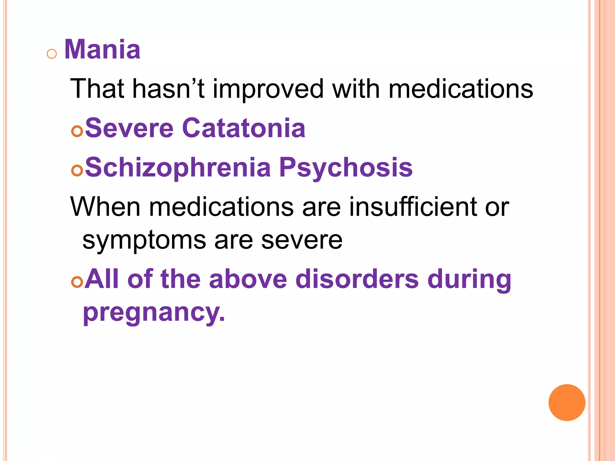 o Mania
That hasn’t improved with medications
Severe Catatonia
Schizophrenia Psychosis
When medications are insufficient or
symptoms are severe
All of the above disorders during
pregnancy.
 
