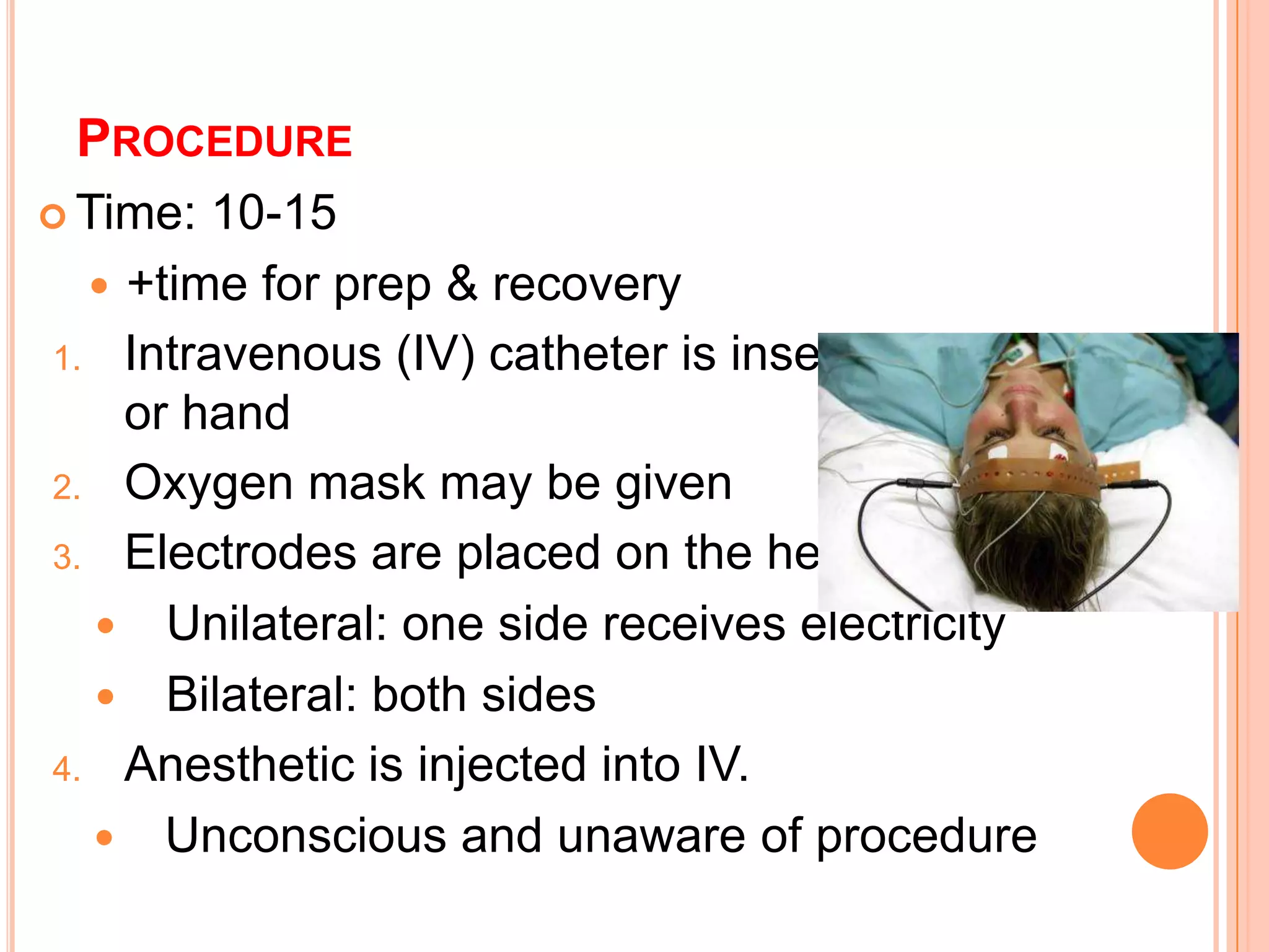 PROCEDURE
 Time: 10-15
 +time for prep & recovery
1. Intravenous (IV) catheter is inserted in the arm
or hand
2. Oxygen mask may be given
3. Electrodes are placed on the head
 Unilateral: one side receives electricity
 Bilateral: both sides
4. Anesthetic is injected into IV.
 Unconscious and unaware of procedure
 