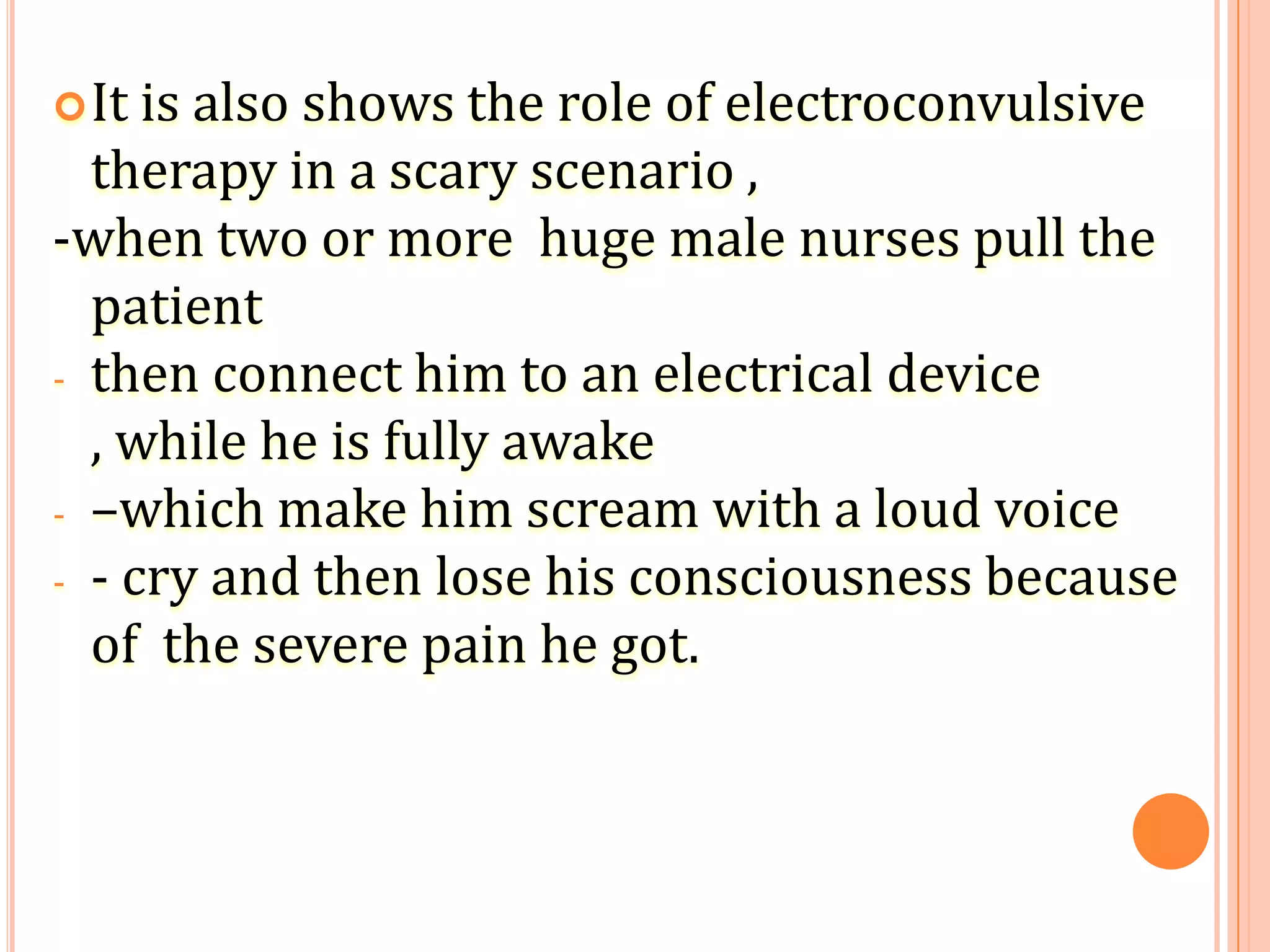 It is also shows the role of electroconvulsive
therapy in a scary scenario ,
-when two or more huge male nurses pull the
patient
- then connect him to an electrical device
, while he is fully awake
- –which make him scream with a loud voice
- - cry and then lose his consciousness because
of the severe pain he got.
 