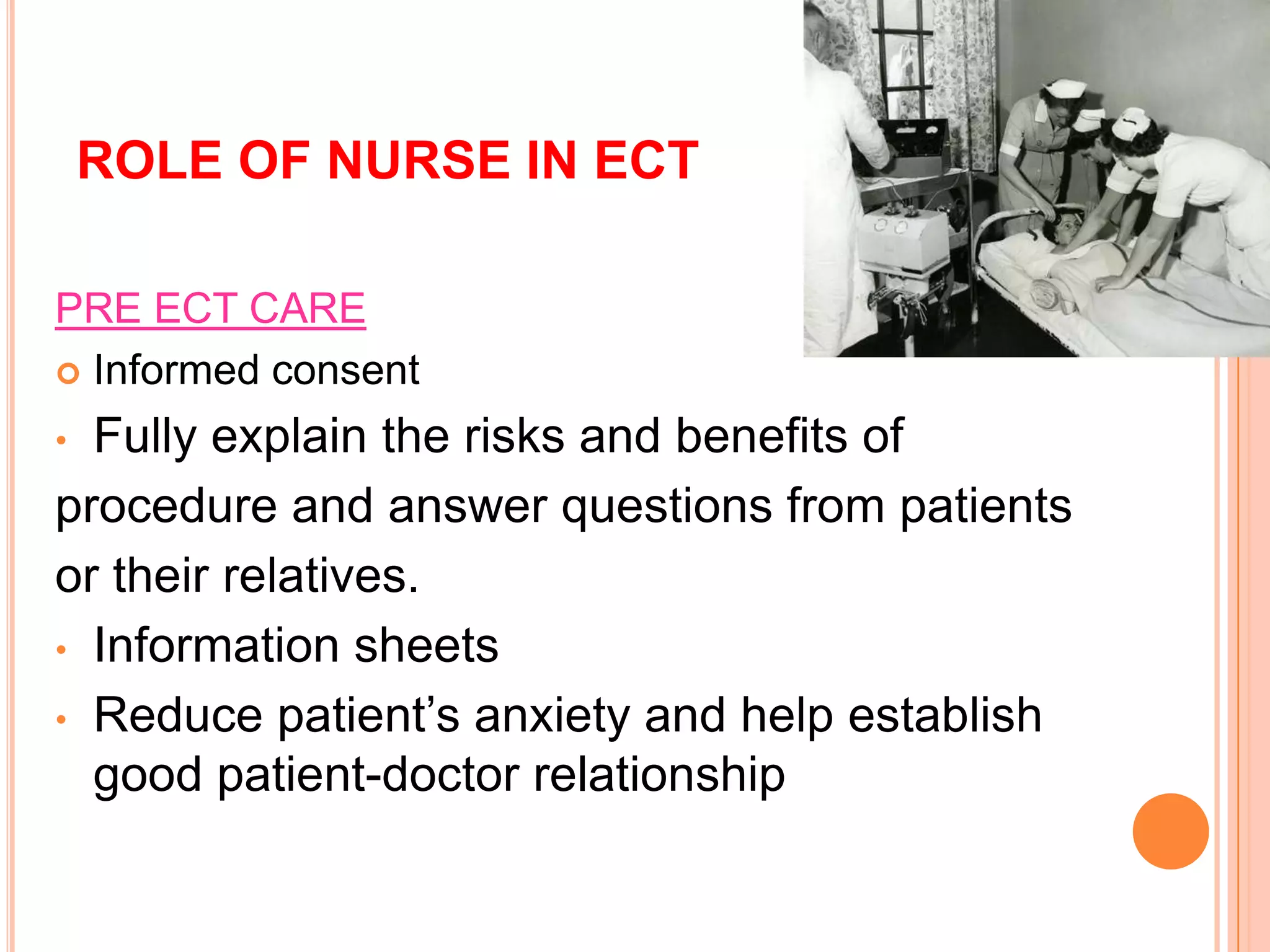 ROLE OF NURSE IN ECT
PRE ECT CARE
 Informed consent
• Fully explain the risks and benefits of
procedure and answer questions from patients
or their relatives.
• Information sheets
• Reduce patient’s anxiety and help establish
good patient-doctor relationship
 
