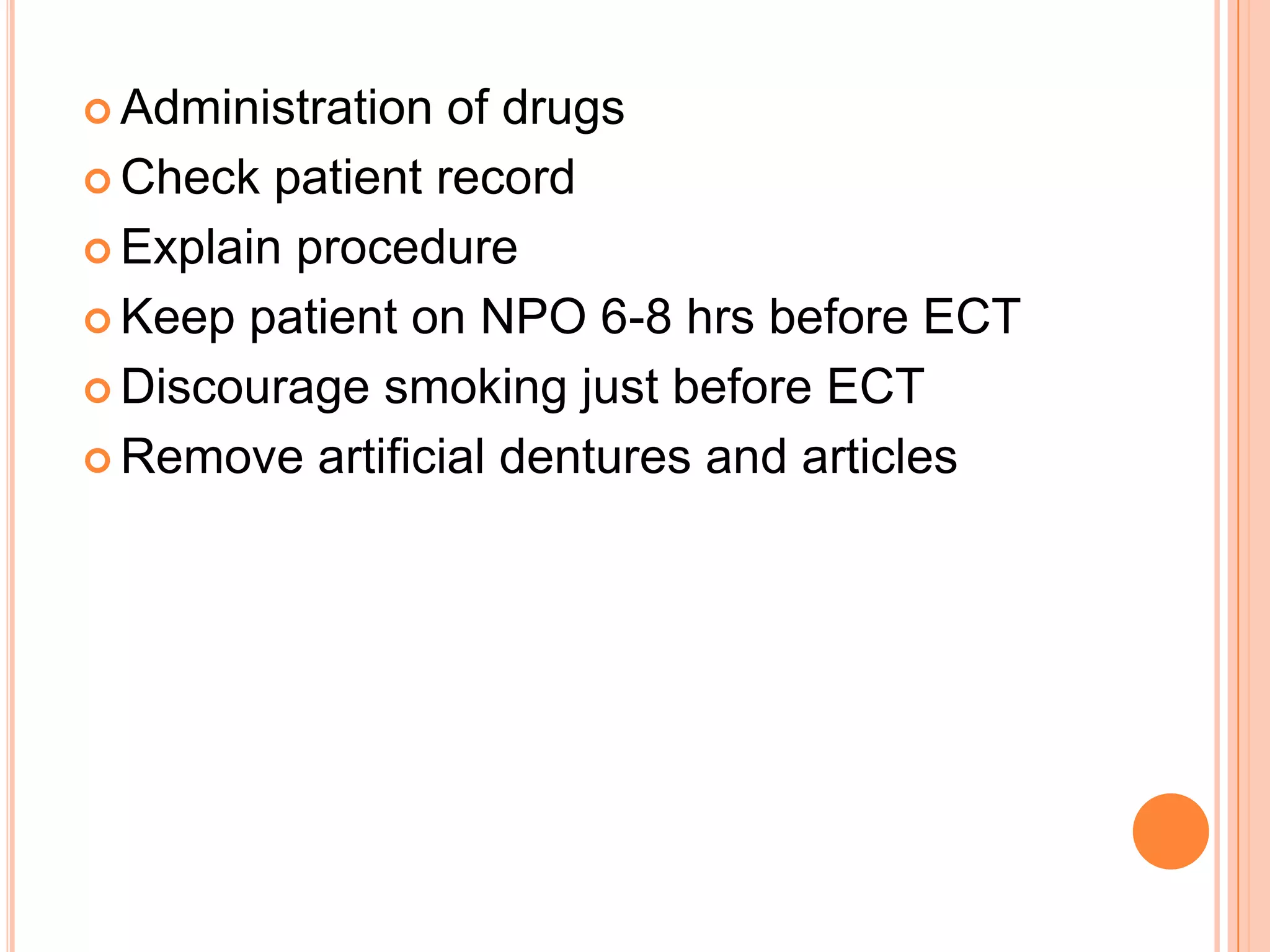  Administration of drugs
 Check patient record
 Explain procedure
 Keep patient on NPO 6-8 hrs before ECT
 Discourage smoking just before ECT
 Remove artificial dentures and articles
 