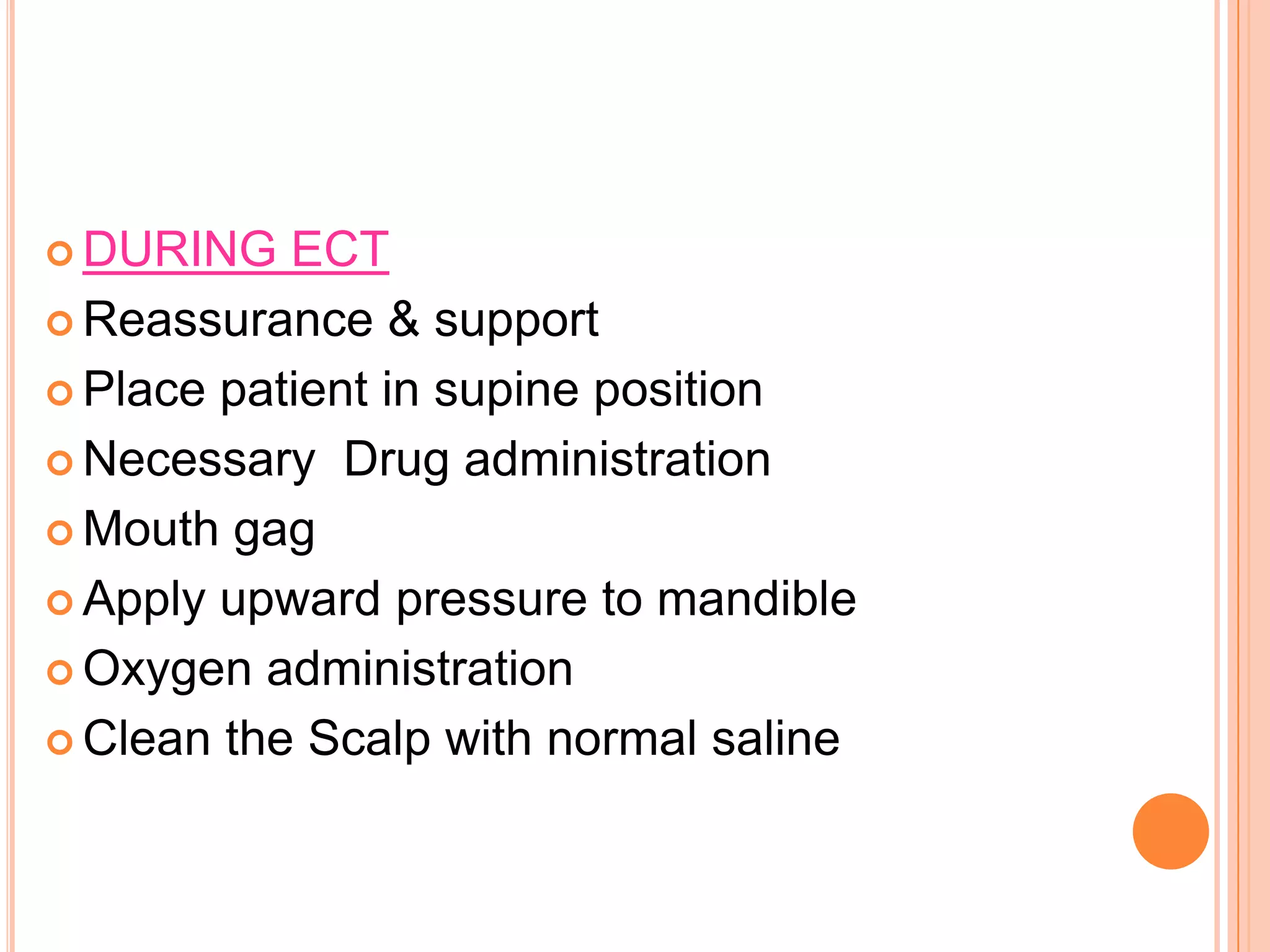  DURING ECT
 Reassurance & support
 Place patient in supine position
 Necessary Drug administration
 Mouth gag
 Apply upward pressure to mandible
 Oxygen administration
 Clean the Scalp with normal saline
 