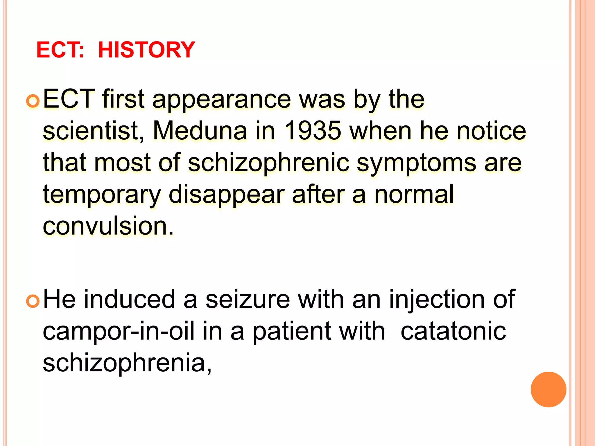 ECT: HISTORY
ECT first appearance was by the
scientist, Meduna in 1935 when he notice
that most of schizophrenic symptoms are
temporary disappear after a normal
convulsion.
He induced a seizure with an injection of
campor-in-oil in a patient with catatonic
schizophrenia,
 