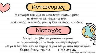 Αντωνυμίες
Οι μετοχές είναι λέξεις που φτιάχνονται από ρήματα
και τις χρησιμοποιούμε για να δώσουμε περισσότερες πληροφορίες
είτε για το πώς γίνεται αυτό που περιγράφει το ρήμα είτε για κάποια ονοματική φράση.
Οι αντωνυμίες είναι λέξεις που αντικαθιστούν ονοματικές φράσεις
και κάνουν την ίδια «δουλειά» με αυτές.
Μετοχές
Στην τάξη με θέα το βουνό
 